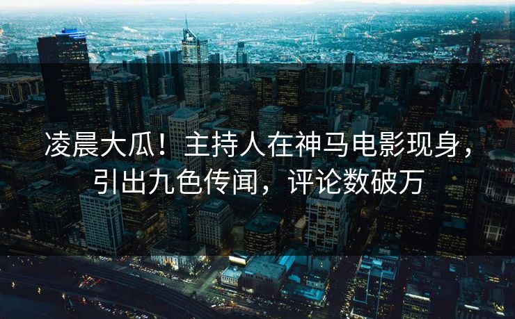 凌晨大瓜！主持人在神马电影现身，引出九色传闻，评论数破万