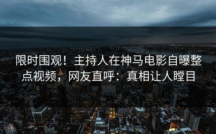 限时围观！主持人在神马电影自曝整点视频，网友直呼：真相让人瞠目