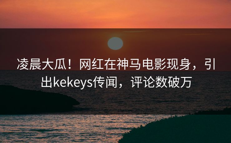 凌晨大瓜！网红在神马电影现身，引出kekeys传闻，评论数破万