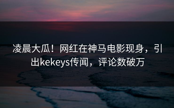 凌晨大瓜！网红在神马电影现身，引出kekeys传闻，评论数破万