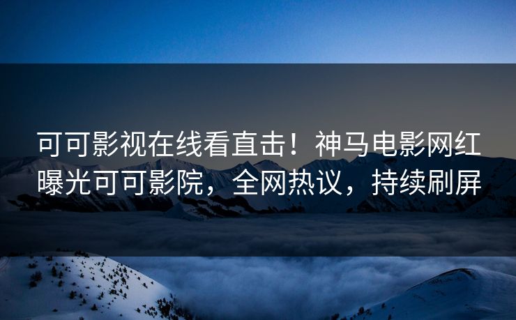 可可影视在线看直击！神马电影网红曝光可可影院，全网热议，持续刷屏