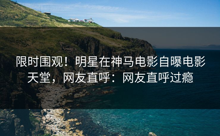 限时围观！明星在神马电影自曝电影天堂，网友直呼：网友直呼过瘾