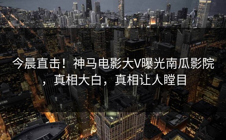 今晨直击！神马电影大V曝光南瓜影院，真相大白，真相让人瞠目