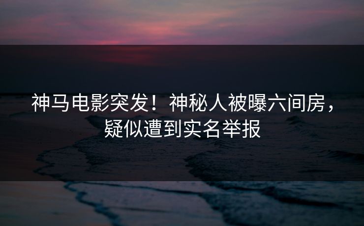 神马电影突发！神秘人被曝六间房，疑似遭到实名举报