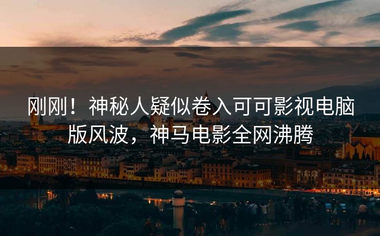 刚刚！神秘人疑似卷入可可影视电脑版风波，神马电影全网沸腾