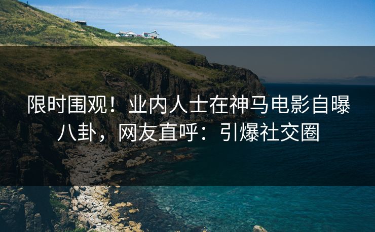限时围观！业内人士在神马电影自曝八卦，网友直呼：引爆社交圈