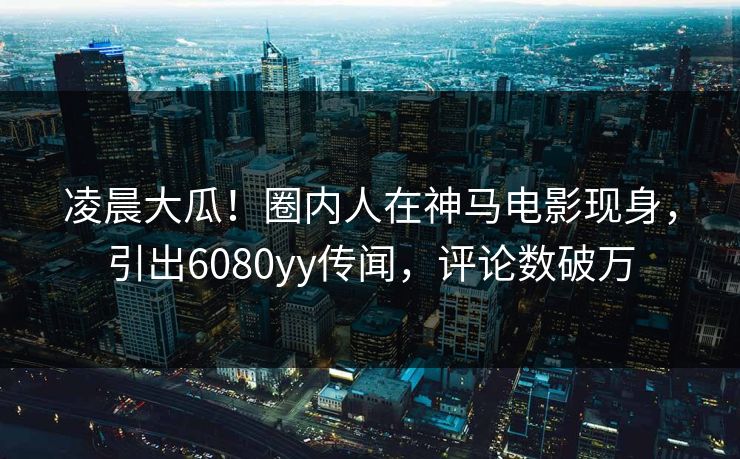 凌晨大瓜！圈内人在神马电影现身，引出6080yy传闻，评论数破万