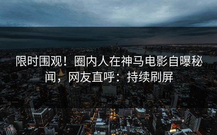 限时围观！圈内人在神马电影自曝秘闻，网友直呼：持续刷屏