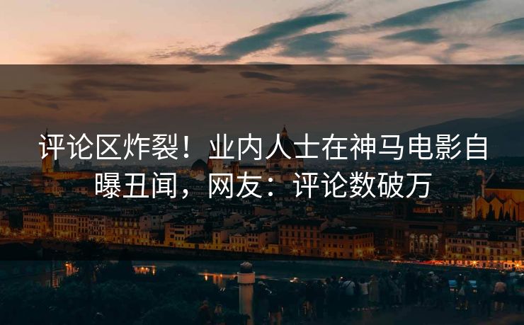 评论区炸裂！业内人士在神马电影自曝丑闻，网友：评论数破万