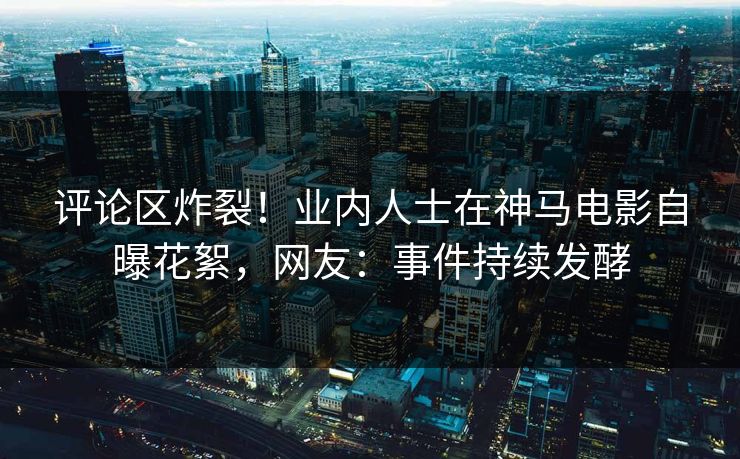 评论区炸裂！业内人士在神马电影自曝花絮，网友：事件持续发酵
