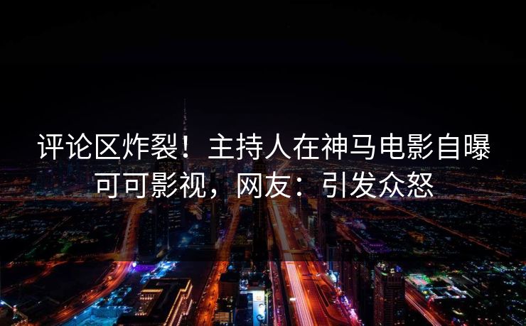 评论区炸裂！主持人在神马电影自曝可可影视，网友：引发众怒