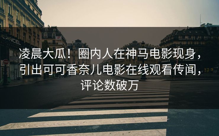 凌晨大瓜！圈内人在神马电影现身，引出可可香奈儿电影在线观看传闻，评论数破万