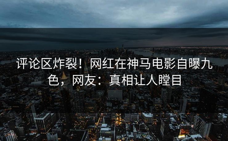 评论区炸裂！网红在神马电影自曝九色，网友：真相让人瞠目