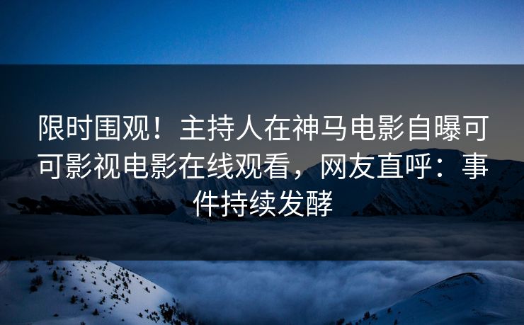 限时围观！主持人在神马电影自曝可可影视电影在线观看，网友直呼：事件持续发酵