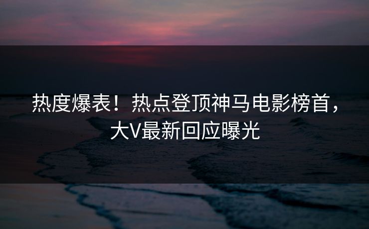 热度爆表！热点登顶神马电影榜首，大V最新回应曝光