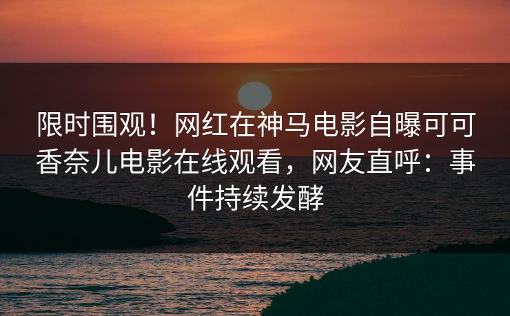 限时围观！网红在神马电影自曝可可香奈儿电影在线观看，网友直呼：事件持续发酵