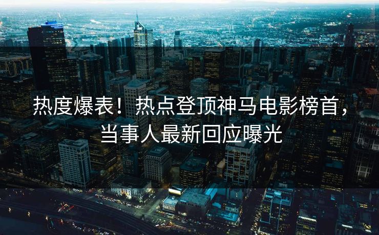 热度爆表！热点登顶神马电影榜首，当事人最新回应曝光