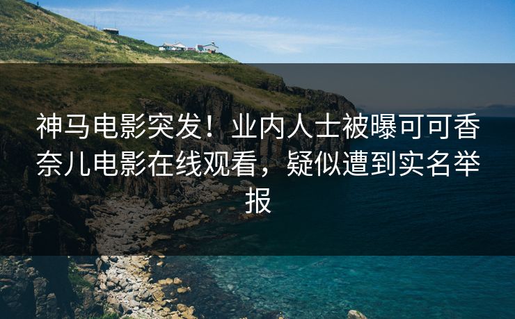 神马电影突发！业内人士被曝可可香奈儿电影在线观看，疑似遭到实名举报
