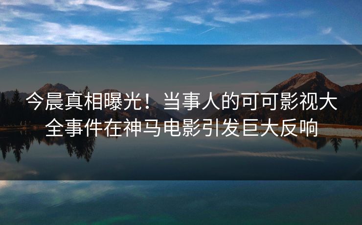 今晨真相曝光！当事人的可可影视大全事件在神马电影引发巨大反响