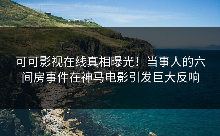 可可影视在线真相曝光！当事人的六间房事件在神马电影引发巨大反响