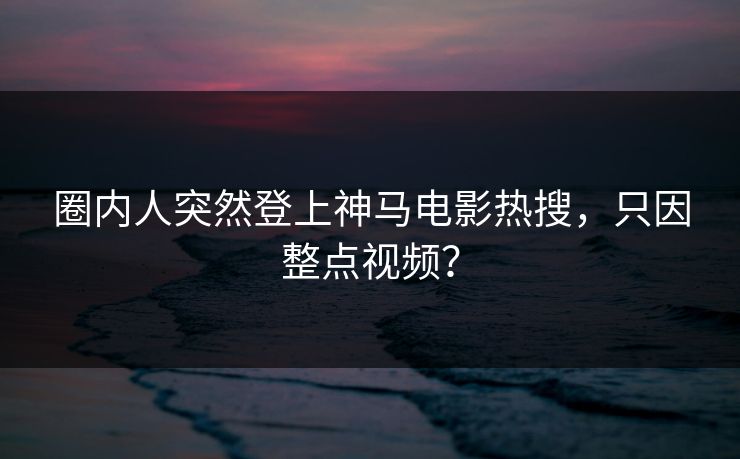 圈内人突然登上神马电影热搜，只因整点视频？