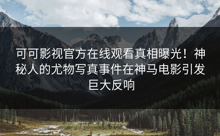 可可影视官方在线观看真相曝光！神秘人的尤物写真事件在神马电影引发巨大反响