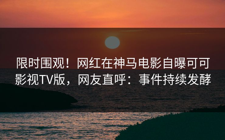 限时围观！网红在神马电影自曝可可影视TV版，网友直呼：事件持续发酵