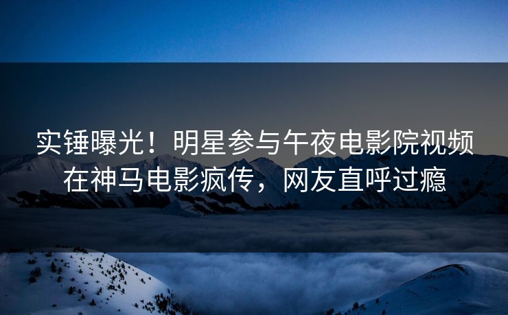 实锤曝光！明星参与午夜电影院视频在神马电影疯传，网友直呼过瘾