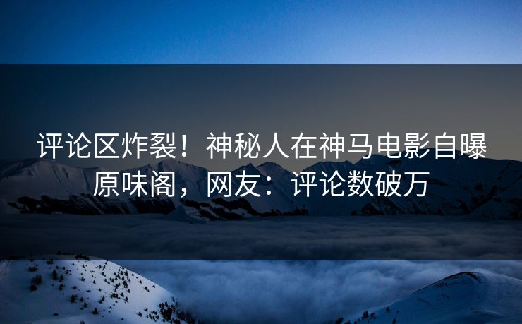 评论区炸裂！神秘人在神马电影自曝原味阁，网友：评论数破万