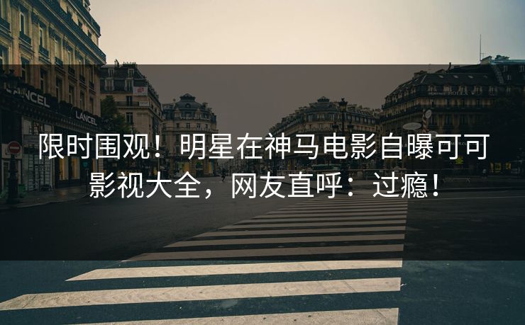 限时围观！明星在神马电影自曝可可影视大全，网友直呼：过瘾！