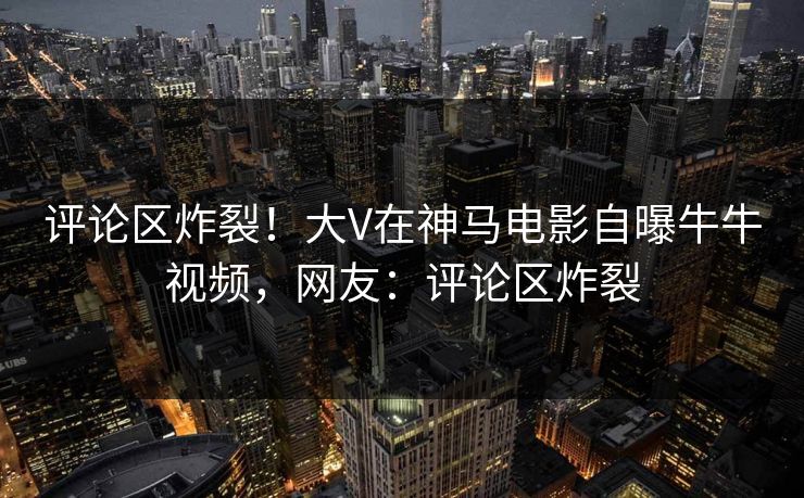 评论区炸裂！大V在神马电影自曝牛牛视频，网友：评论区炸裂