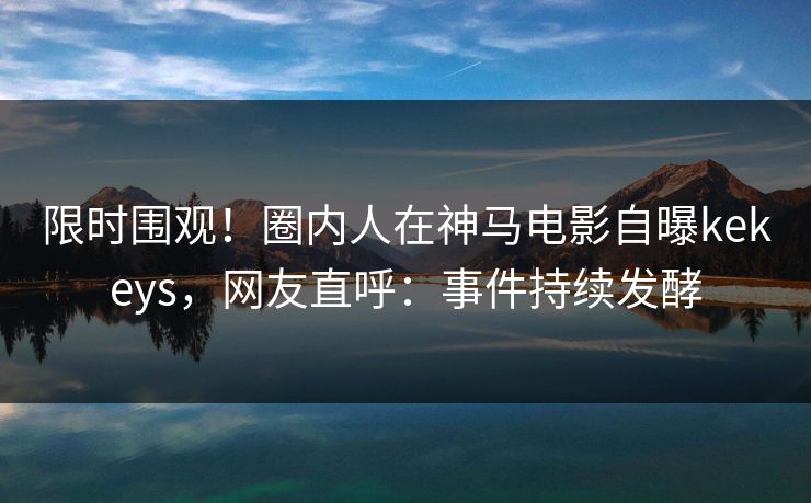 限时围观！圈内人在神马电影自曝kekeys，网友直呼：事件持续发酵
