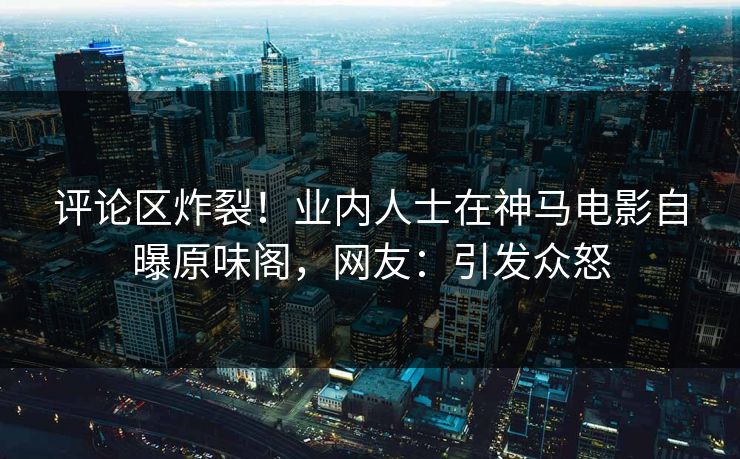 评论区炸裂！业内人士在神马电影自曝原味阁，网友：引发众怒