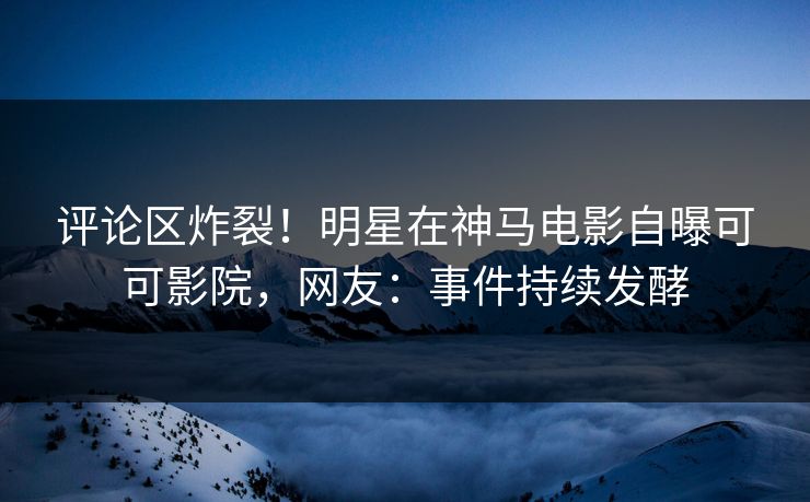 评论区炸裂！明星在神马电影自曝可可影院，网友：事件持续发酵