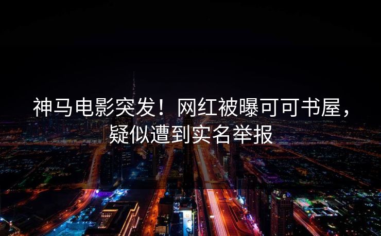 神马电影突发！网红被曝可可书屋，疑似遭到实名举报
