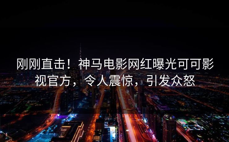刚刚直击！神马电影网红曝光可可影视官方，令人震惊，引发众怒
