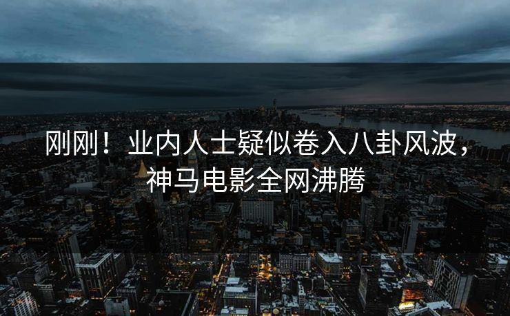 刚刚！业内人士疑似卷入八卦风波，神马电影全网沸腾