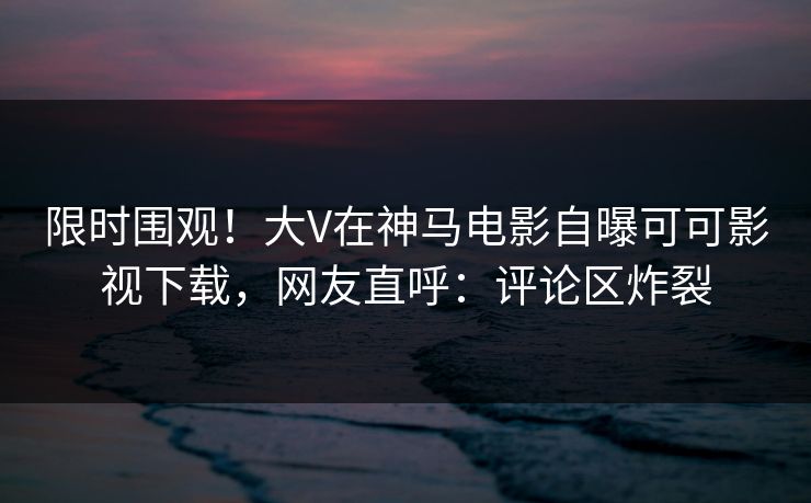 限时围观！大V在神马电影自曝可可影视下载，网友直呼：评论区炸裂
