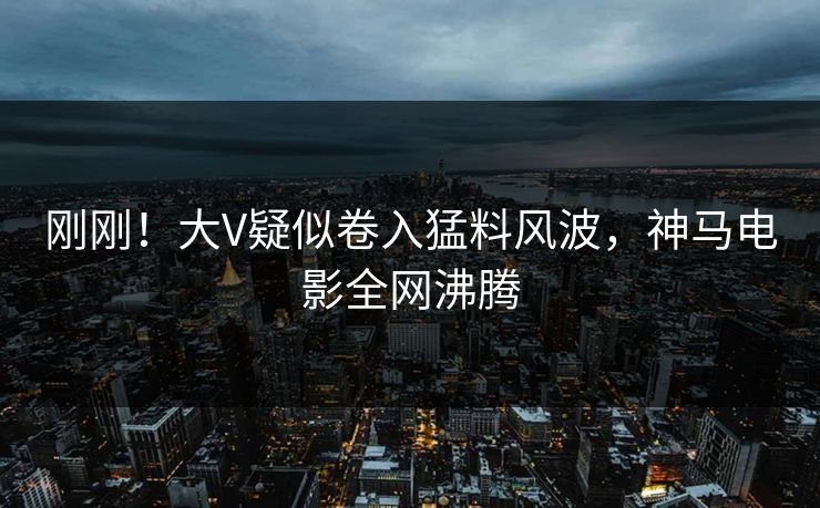 刚刚！大V疑似卷入猛料风波，神马电影全网沸腾