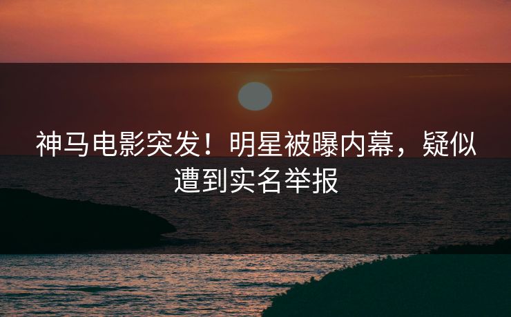 神马电影突发！明星被曝内幕，疑似遭到实名举报