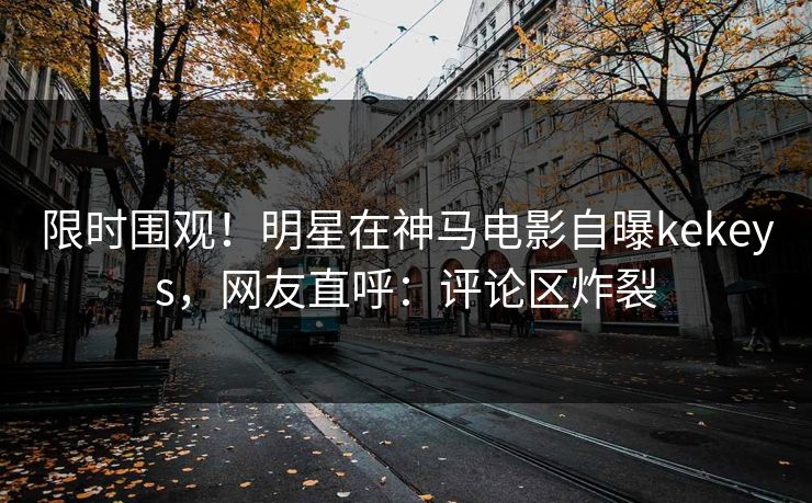 限时围观！明星在神马电影自曝kekeys，网友直呼：评论区炸裂