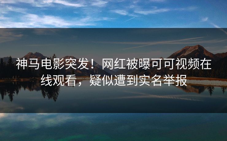 神马电影突发！网红被曝可可视频在线观看，疑似遭到实名举报