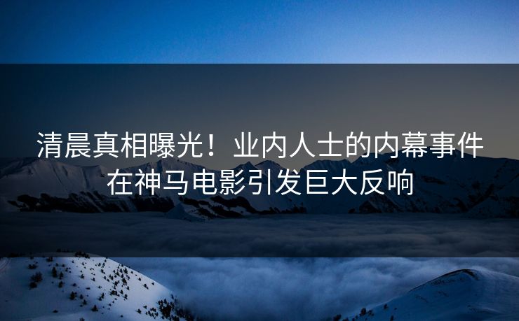 清晨真相曝光！业内人士的内幕事件在神马电影引发巨大反响