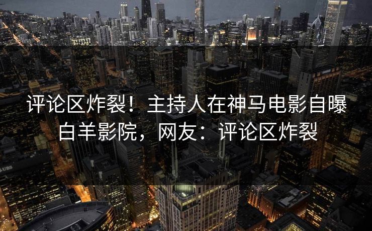 评论区炸裂！主持人在神马电影自曝白羊影院，网友：评论区炸裂