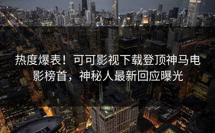 热度爆表！可可影视下载登顶神马电影榜首，神秘人最新回应曝光