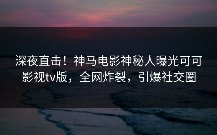 深夜直击！神马电影神秘人曝光可可影视tv版，全网炸裂，引爆社交圈