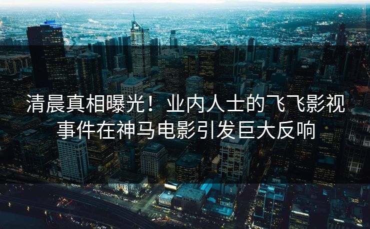 清晨真相曝光！业内人士的飞飞影视事件在神马电影引发巨大反响