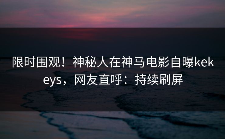 限时围观！神秘人在神马电影自曝kekeys，网友直呼：持续刷屏