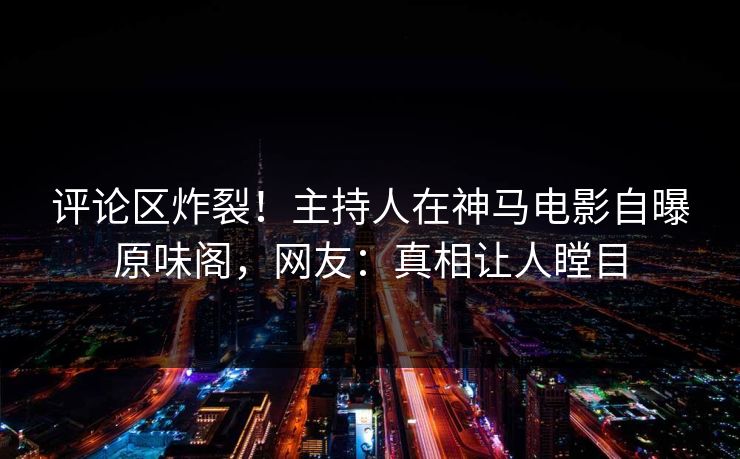 评论区炸裂！主持人在神马电影自曝原味阁，网友：真相让人瞠目