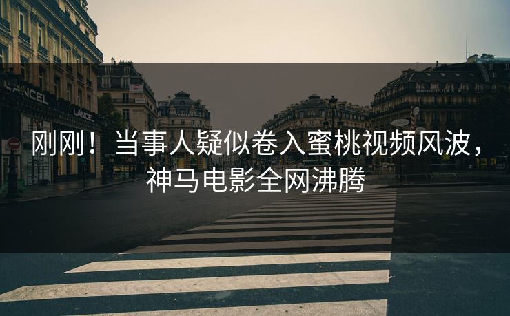 刚刚！当事人疑似卷入蜜桃视频风波，神马电影全网沸腾